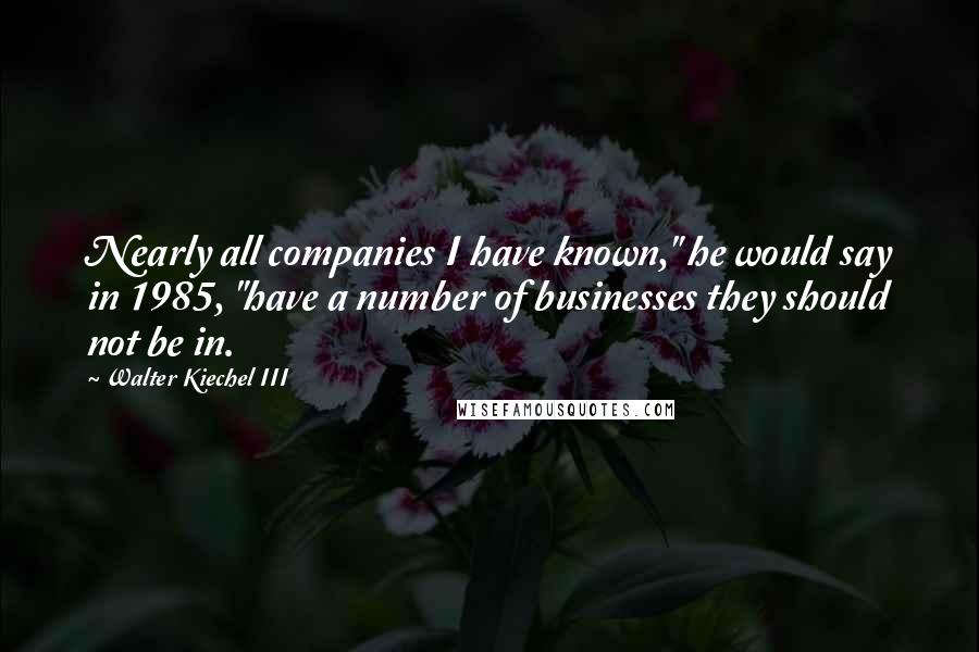 Walter Kiechel III Quotes: Nearly all companies I have known," he would say in 1985, "have a number of businesses they should not be in.