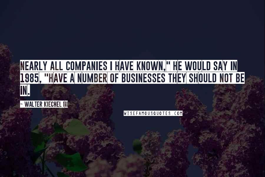 Walter Kiechel III Quotes: Nearly all companies I have known," he would say in 1985, "have a number of businesses they should not be in.