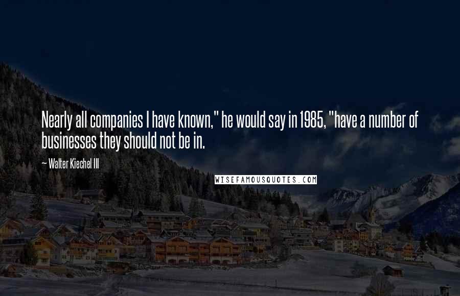 Walter Kiechel III Quotes: Nearly all companies I have known," he would say in 1985, "have a number of businesses they should not be in.