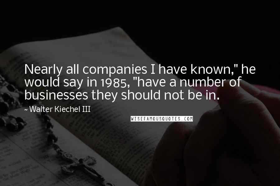 Walter Kiechel III Quotes: Nearly all companies I have known," he would say in 1985, "have a number of businesses they should not be in.