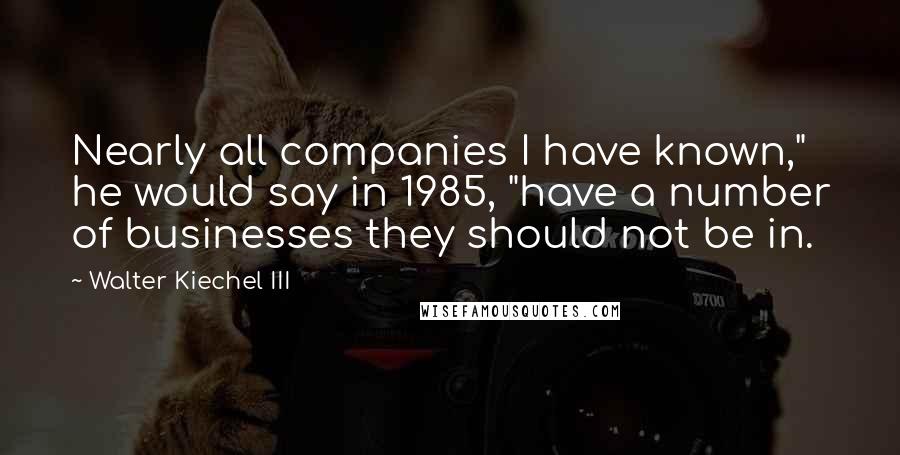 Walter Kiechel III Quotes: Nearly all companies I have known," he would say in 1985, "have a number of businesses they should not be in.