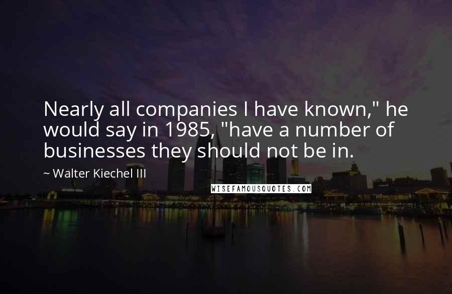 Walter Kiechel III Quotes: Nearly all companies I have known," he would say in 1985, "have a number of businesses they should not be in.