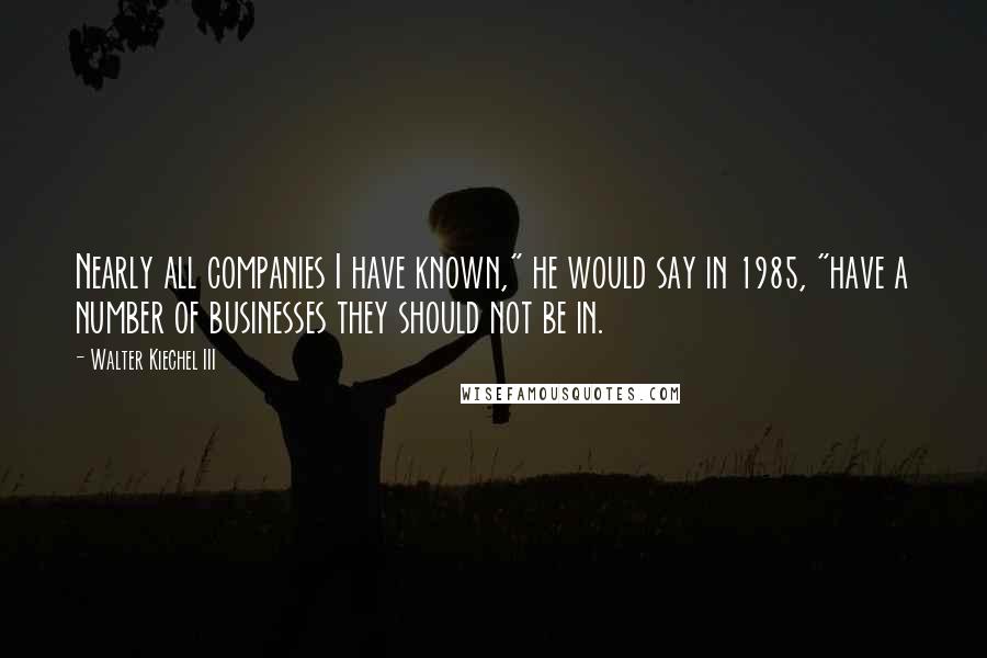 Walter Kiechel III Quotes: Nearly all companies I have known," he would say in 1985, "have a number of businesses they should not be in.