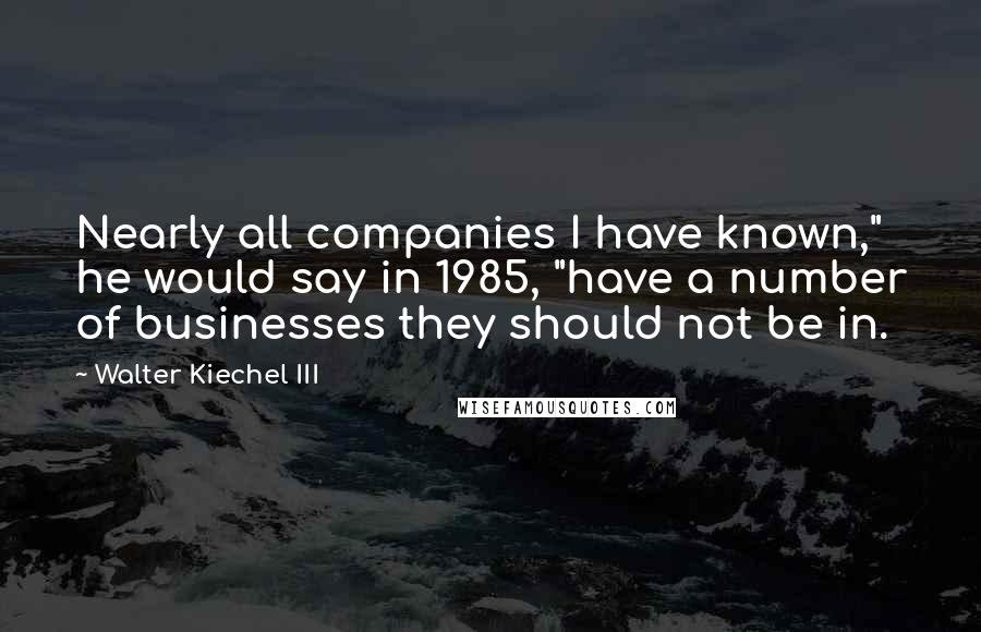 Walter Kiechel III Quotes: Nearly all companies I have known," he would say in 1985, "have a number of businesses they should not be in.