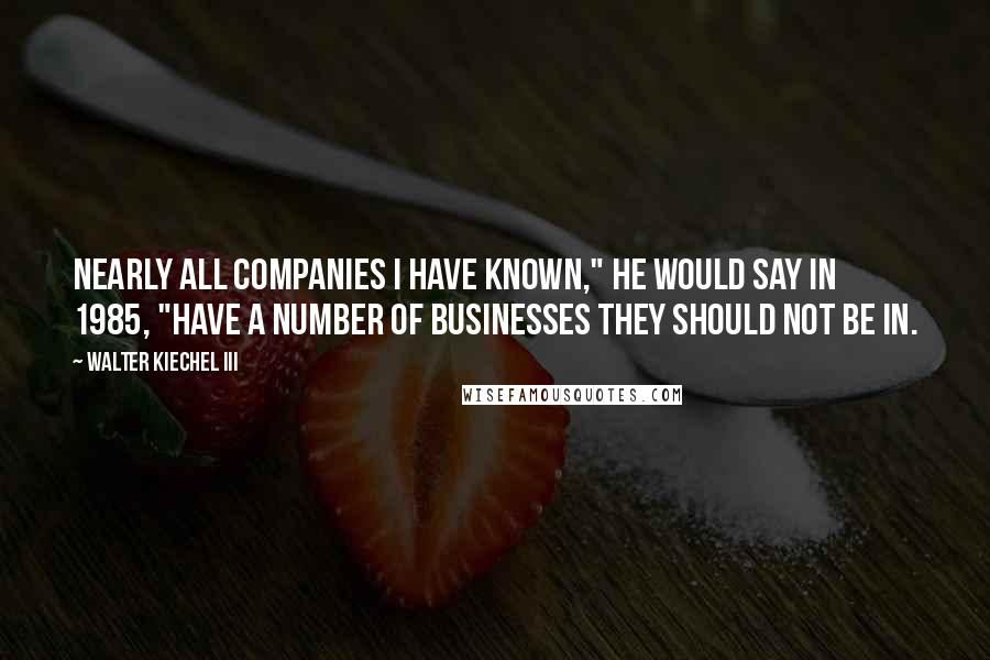 Walter Kiechel III Quotes: Nearly all companies I have known," he would say in 1985, "have a number of businesses they should not be in.