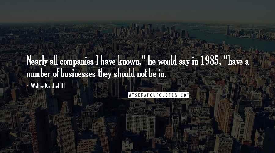 Walter Kiechel III Quotes: Nearly all companies I have known," he would say in 1985, "have a number of businesses they should not be in.