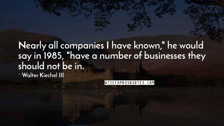 Walter Kiechel III Quotes: Nearly all companies I have known," he would say in 1985, "have a number of businesses they should not be in.