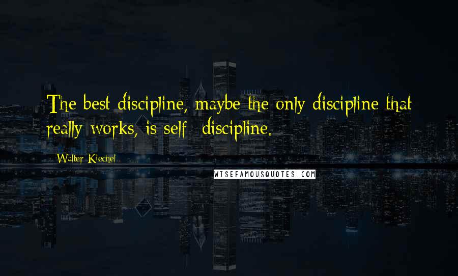 Walter Kiechel Quotes: The best discipline, maybe the only discipline that really works, is self- discipline.