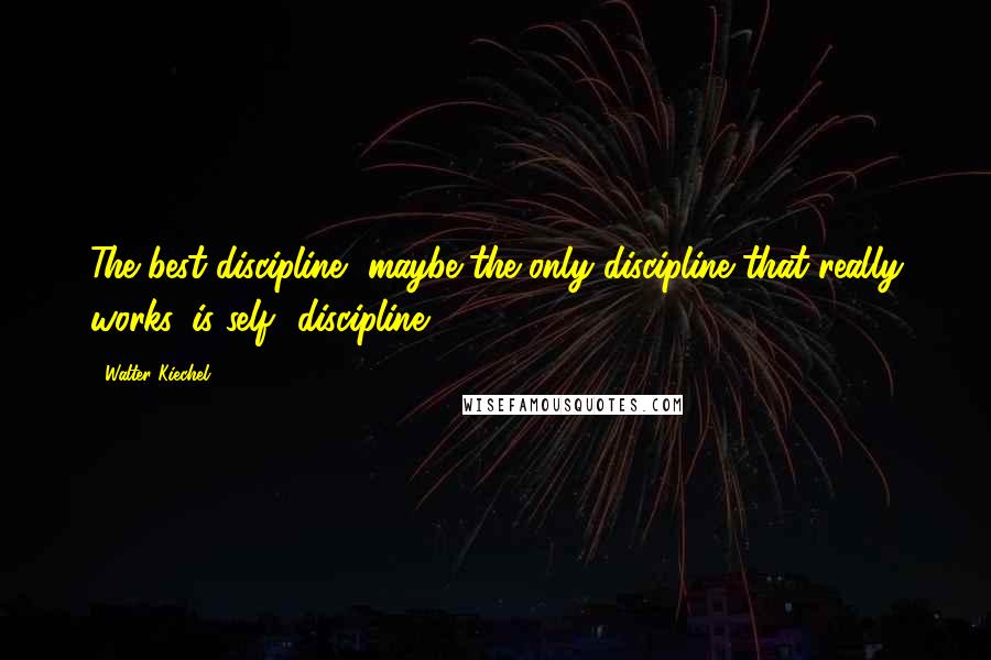 Walter Kiechel Quotes: The best discipline, maybe the only discipline that really works, is self- discipline.