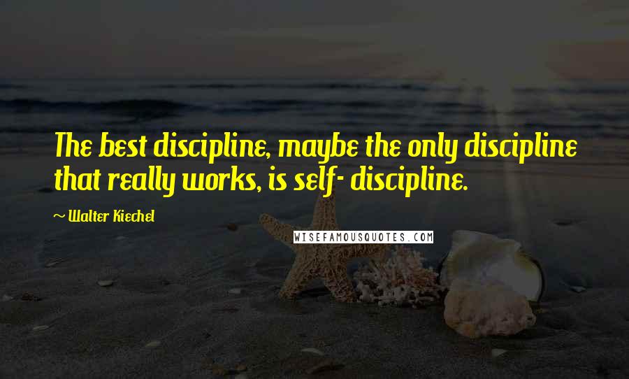 Walter Kiechel Quotes: The best discipline, maybe the only discipline that really works, is self- discipline.