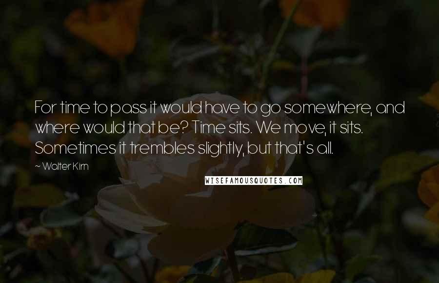 Walter Kirn Quotes: For time to pass it would have to go somewhere, and where would that be? Time sits. We move, it sits. Sometimes it trembles slightly, but that's all.