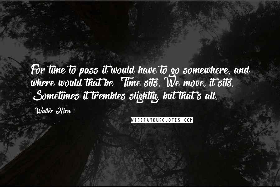 Walter Kirn Quotes: For time to pass it would have to go somewhere, and where would that be? Time sits. We move, it sits. Sometimes it trembles slightly, but that's all.