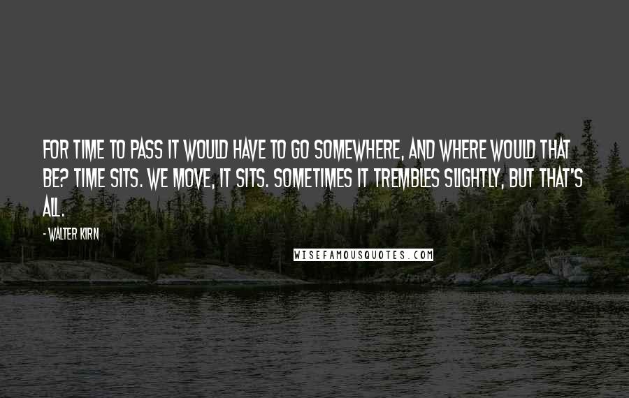 Walter Kirn Quotes: For time to pass it would have to go somewhere, and where would that be? Time sits. We move, it sits. Sometimes it trembles slightly, but that's all.