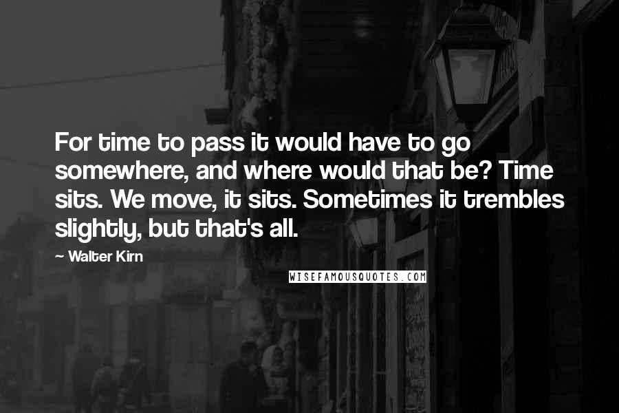 Walter Kirn Quotes: For time to pass it would have to go somewhere, and where would that be? Time sits. We move, it sits. Sometimes it trembles slightly, but that's all.