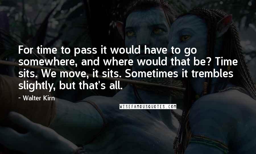 Walter Kirn Quotes: For time to pass it would have to go somewhere, and where would that be? Time sits. We move, it sits. Sometimes it trembles slightly, but that's all.