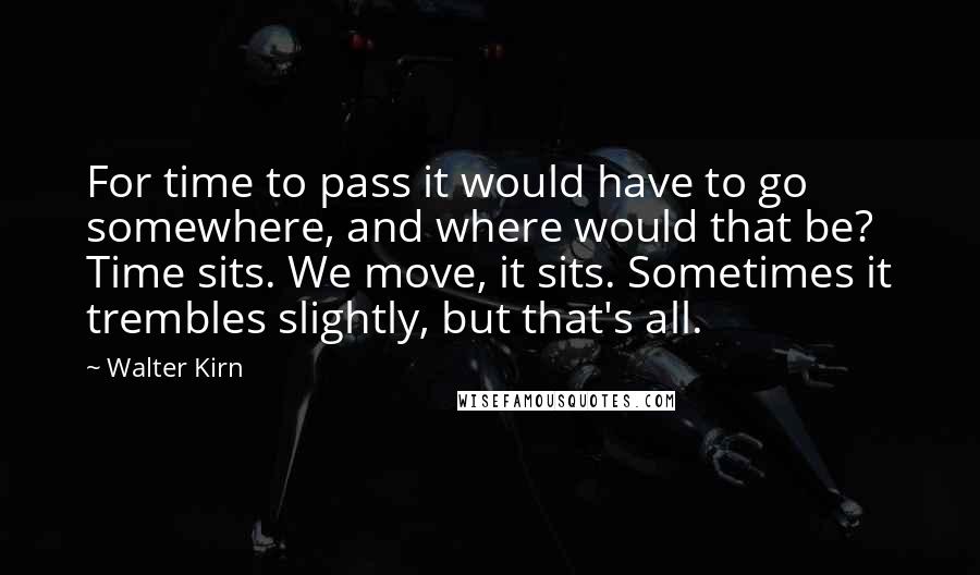 Walter Kirn Quotes: For time to pass it would have to go somewhere, and where would that be? Time sits. We move, it sits. Sometimes it trembles slightly, but that's all.