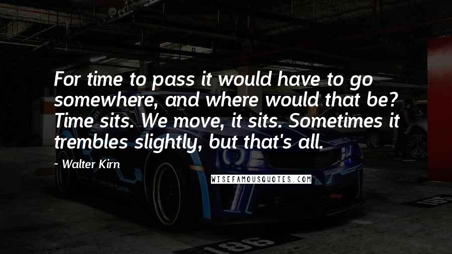 Walter Kirn Quotes: For time to pass it would have to go somewhere, and where would that be? Time sits. We move, it sits. Sometimes it trembles slightly, but that's all.