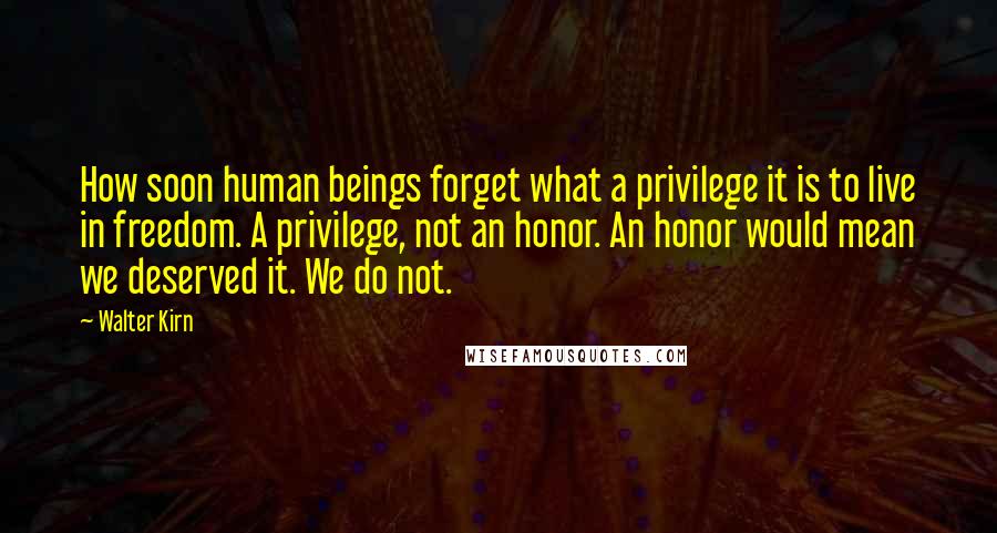 Walter Kirn Quotes: How soon human beings forget what a privilege it is to live in freedom. A privilege, not an honor. An honor would mean we deserved it. We do not.