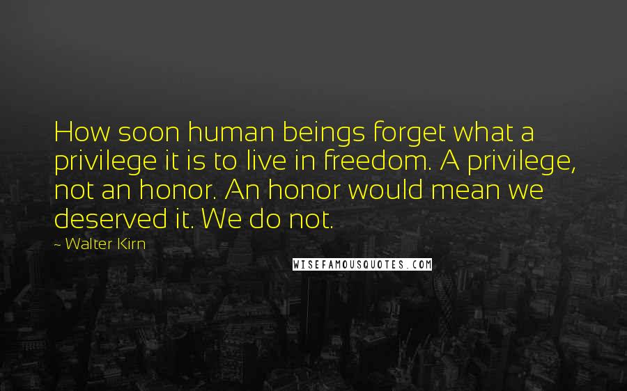 Walter Kirn Quotes: How soon human beings forget what a privilege it is to live in freedom. A privilege, not an honor. An honor would mean we deserved it. We do not.