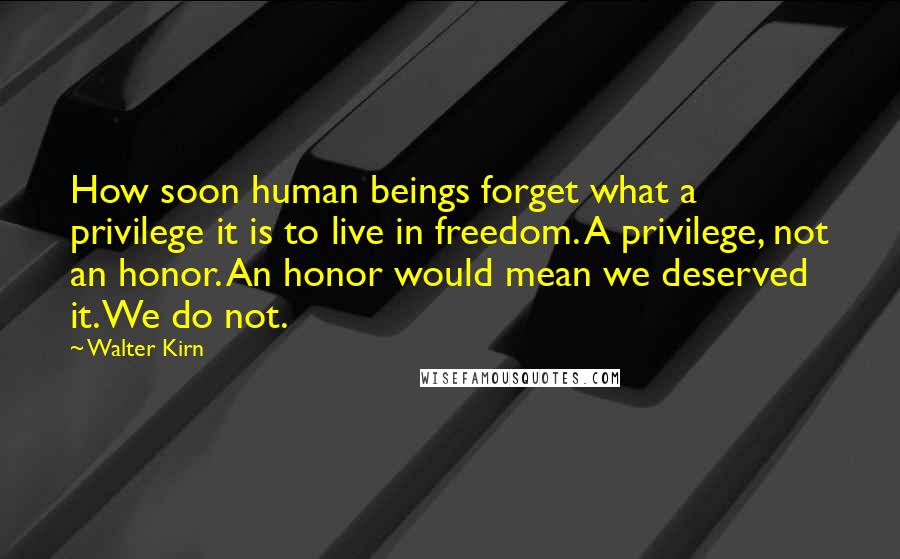 Walter Kirn Quotes: How soon human beings forget what a privilege it is to live in freedom. A privilege, not an honor. An honor would mean we deserved it. We do not.