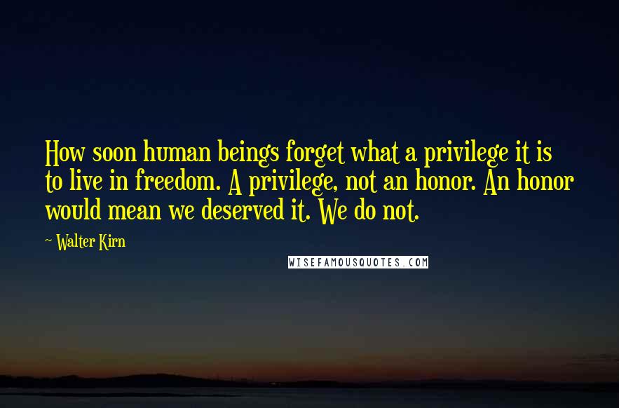 Walter Kirn Quotes: How soon human beings forget what a privilege it is to live in freedom. A privilege, not an honor. An honor would mean we deserved it. We do not.