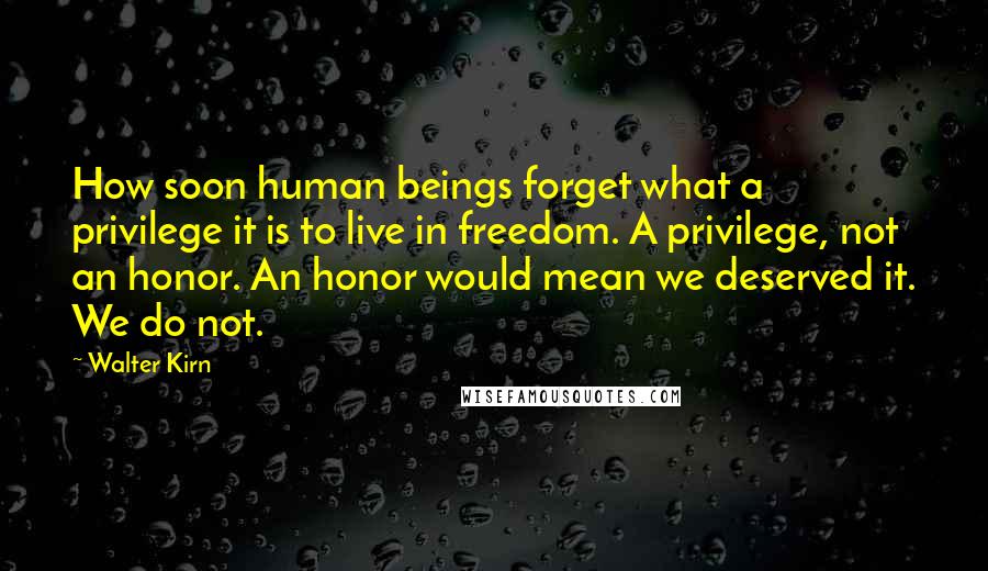 Walter Kirn Quotes: How soon human beings forget what a privilege it is to live in freedom. A privilege, not an honor. An honor would mean we deserved it. We do not.