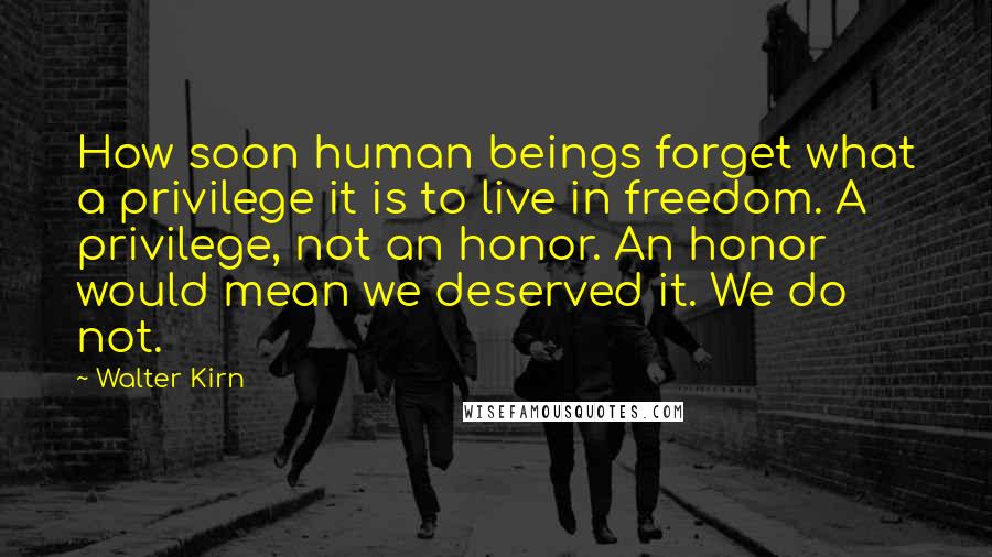 Walter Kirn Quotes: How soon human beings forget what a privilege it is to live in freedom. A privilege, not an honor. An honor would mean we deserved it. We do not.