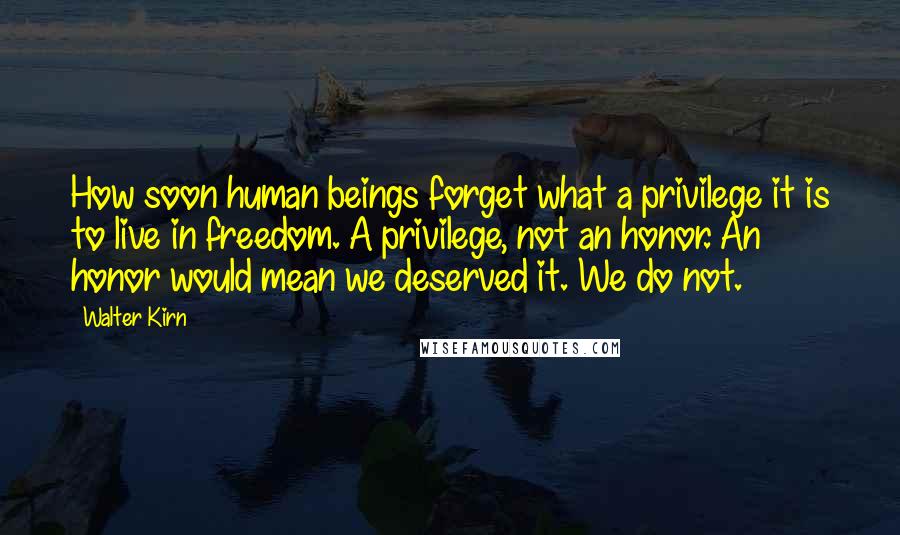 Walter Kirn Quotes: How soon human beings forget what a privilege it is to live in freedom. A privilege, not an honor. An honor would mean we deserved it. We do not.