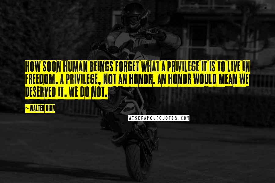 Walter Kirn Quotes: How soon human beings forget what a privilege it is to live in freedom. A privilege, not an honor. An honor would mean we deserved it. We do not.