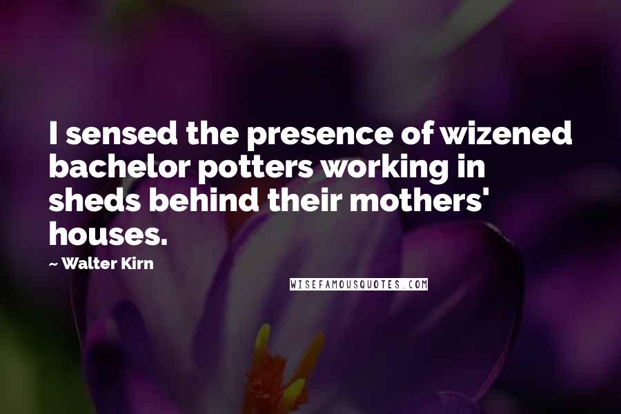 Walter Kirn Quotes: I sensed the presence of wizened bachelor potters working in sheds behind their mothers' houses.