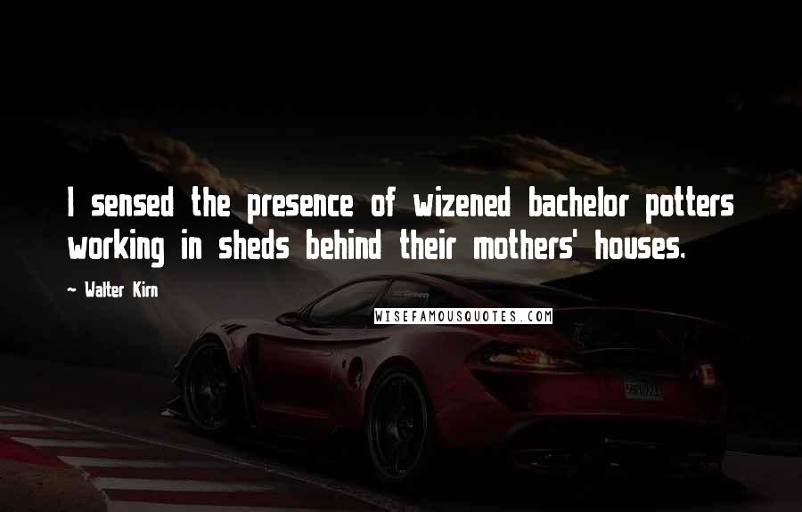 Walter Kirn Quotes: I sensed the presence of wizened bachelor potters working in sheds behind their mothers' houses.