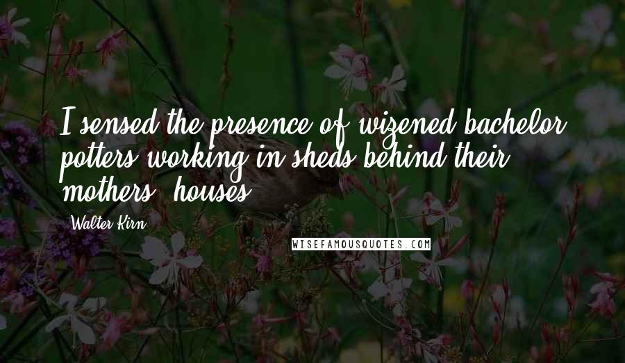 Walter Kirn Quotes: I sensed the presence of wizened bachelor potters working in sheds behind their mothers' houses.