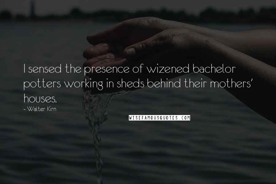 Walter Kirn Quotes: I sensed the presence of wizened bachelor potters working in sheds behind their mothers' houses.