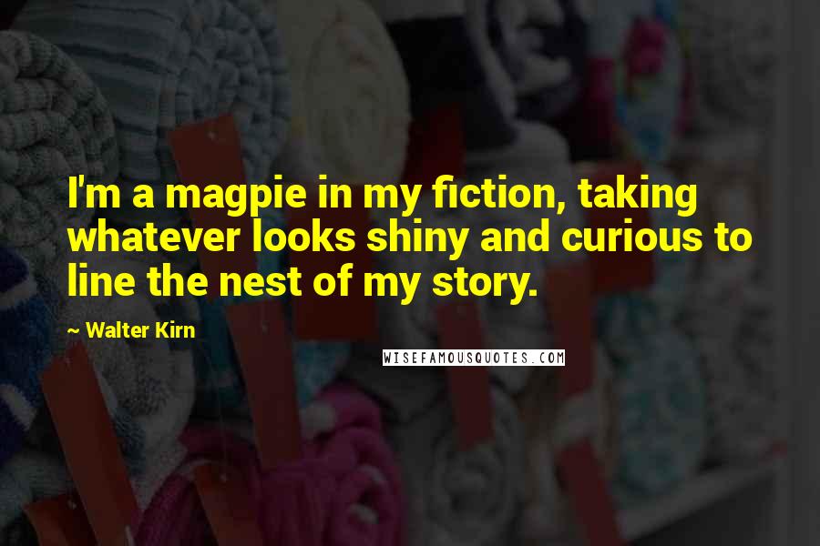 Walter Kirn Quotes: I'm a magpie in my fiction, taking whatever looks shiny and curious to line the nest of my story.