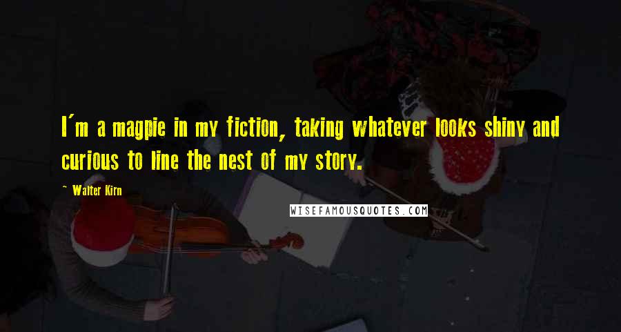 Walter Kirn Quotes: I'm a magpie in my fiction, taking whatever looks shiny and curious to line the nest of my story.