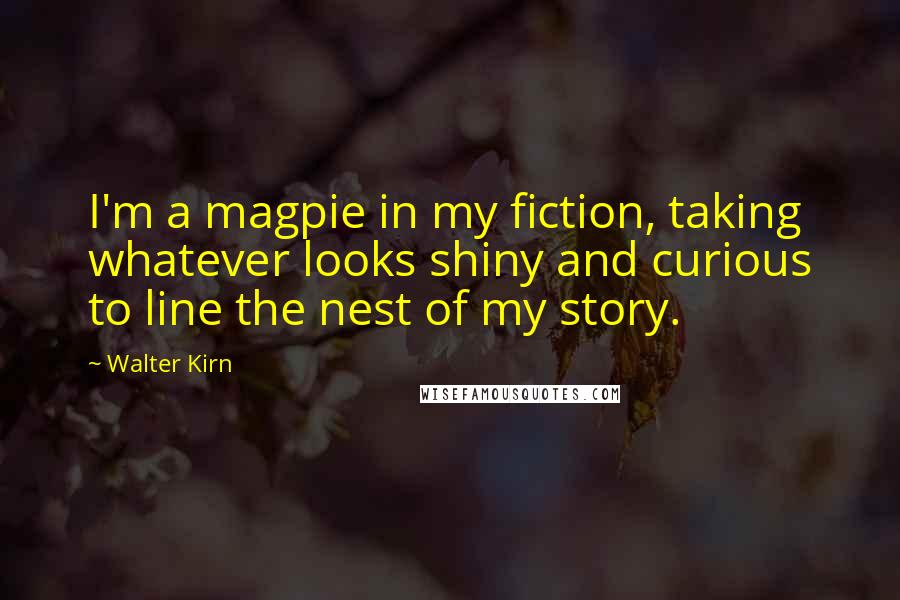 Walter Kirn Quotes: I'm a magpie in my fiction, taking whatever looks shiny and curious to line the nest of my story.