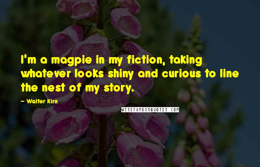 Walter Kirn Quotes: I'm a magpie in my fiction, taking whatever looks shiny and curious to line the nest of my story.