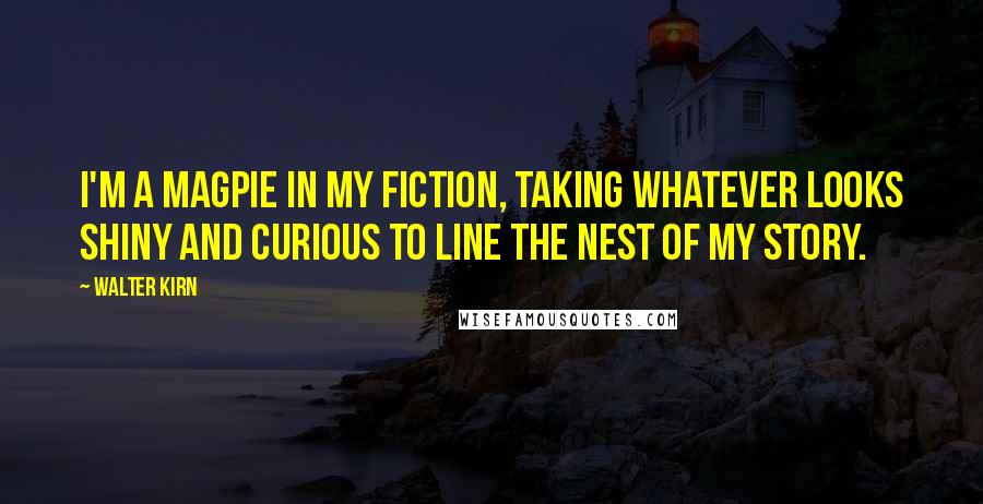 Walter Kirn Quotes: I'm a magpie in my fiction, taking whatever looks shiny and curious to line the nest of my story.