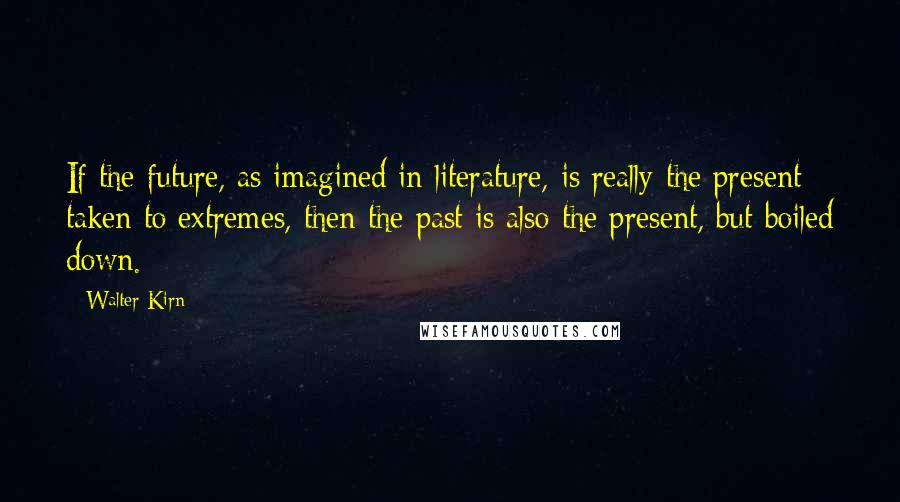 Walter Kirn Quotes: If the future, as imagined in literature, is really the present taken to extremes, then the past is also the present, but boiled down.