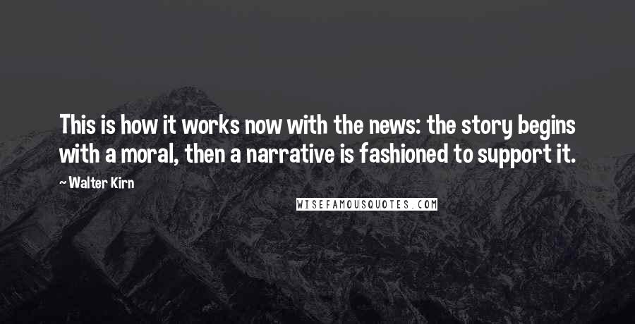 Walter Kirn Quotes: This is how it works now with the news: the story begins with a moral, then a narrative is fashioned to support it.