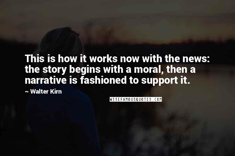 Walter Kirn Quotes: This is how it works now with the news: the story begins with a moral, then a narrative is fashioned to support it.