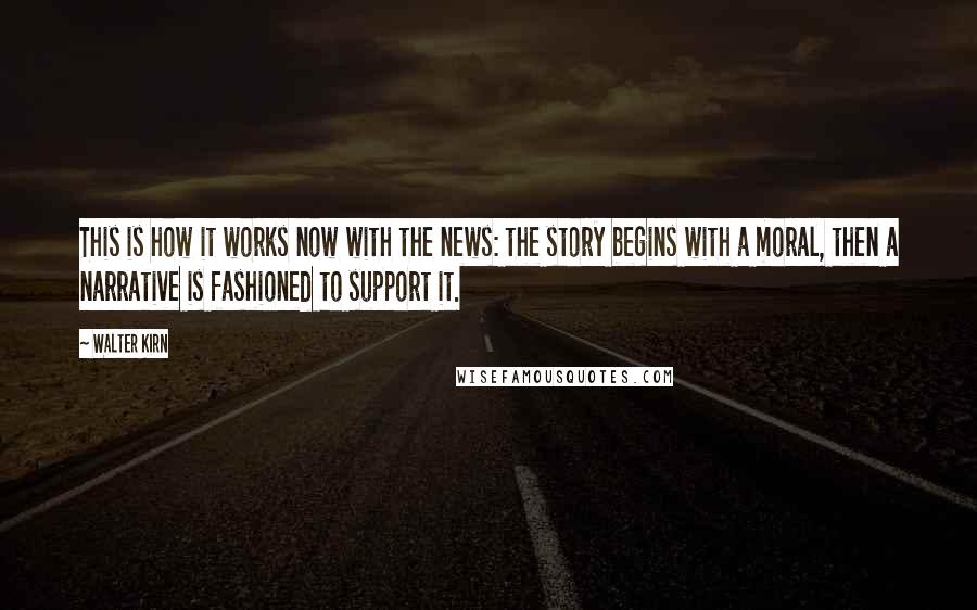 Walter Kirn Quotes: This is how it works now with the news: the story begins with a moral, then a narrative is fashioned to support it.