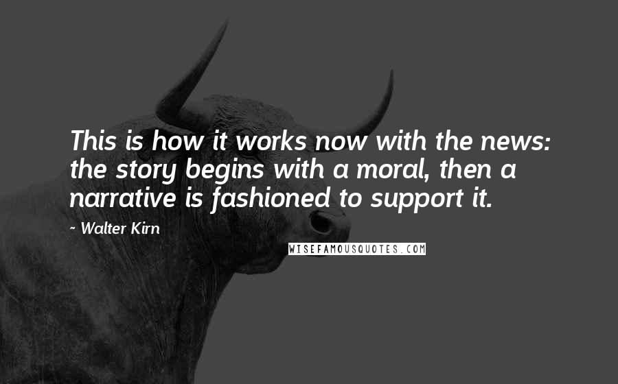 Walter Kirn Quotes: This is how it works now with the news: the story begins with a moral, then a narrative is fashioned to support it.