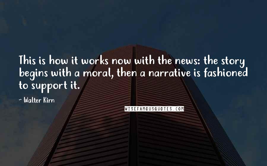 Walter Kirn Quotes: This is how it works now with the news: the story begins with a moral, then a narrative is fashioned to support it.