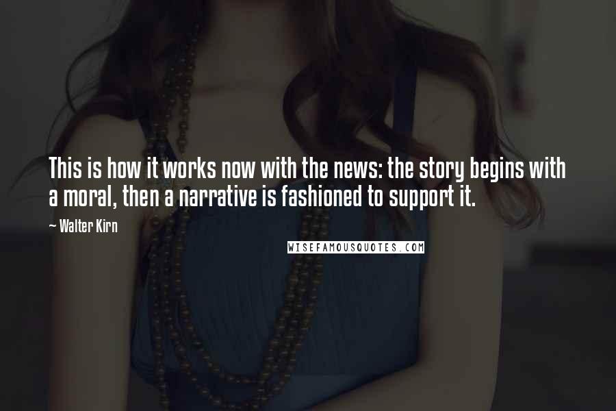 Walter Kirn Quotes: This is how it works now with the news: the story begins with a moral, then a narrative is fashioned to support it.