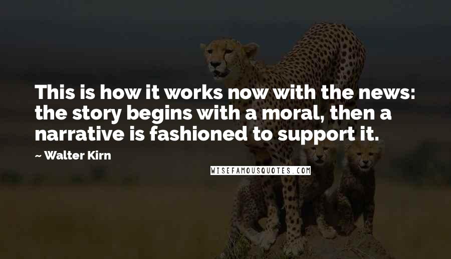 Walter Kirn Quotes: This is how it works now with the news: the story begins with a moral, then a narrative is fashioned to support it.