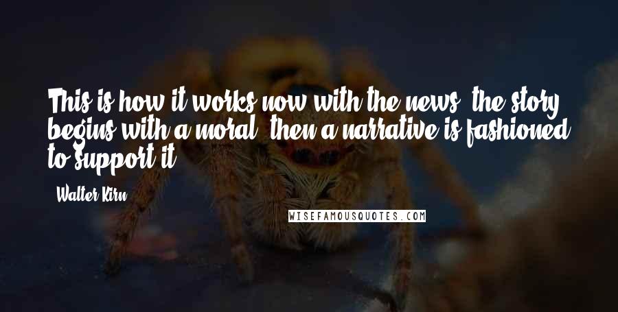 Walter Kirn Quotes: This is how it works now with the news: the story begins with a moral, then a narrative is fashioned to support it.