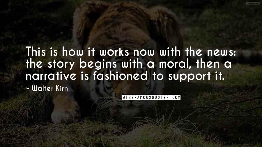 Walter Kirn Quotes: This is how it works now with the news: the story begins with a moral, then a narrative is fashioned to support it.