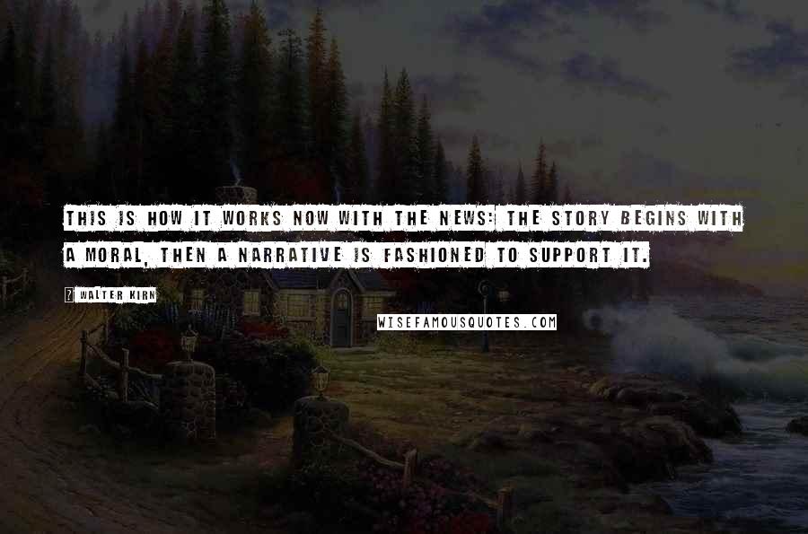 Walter Kirn Quotes: This is how it works now with the news: the story begins with a moral, then a narrative is fashioned to support it.