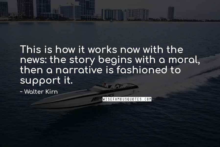 Walter Kirn Quotes: This is how it works now with the news: the story begins with a moral, then a narrative is fashioned to support it.